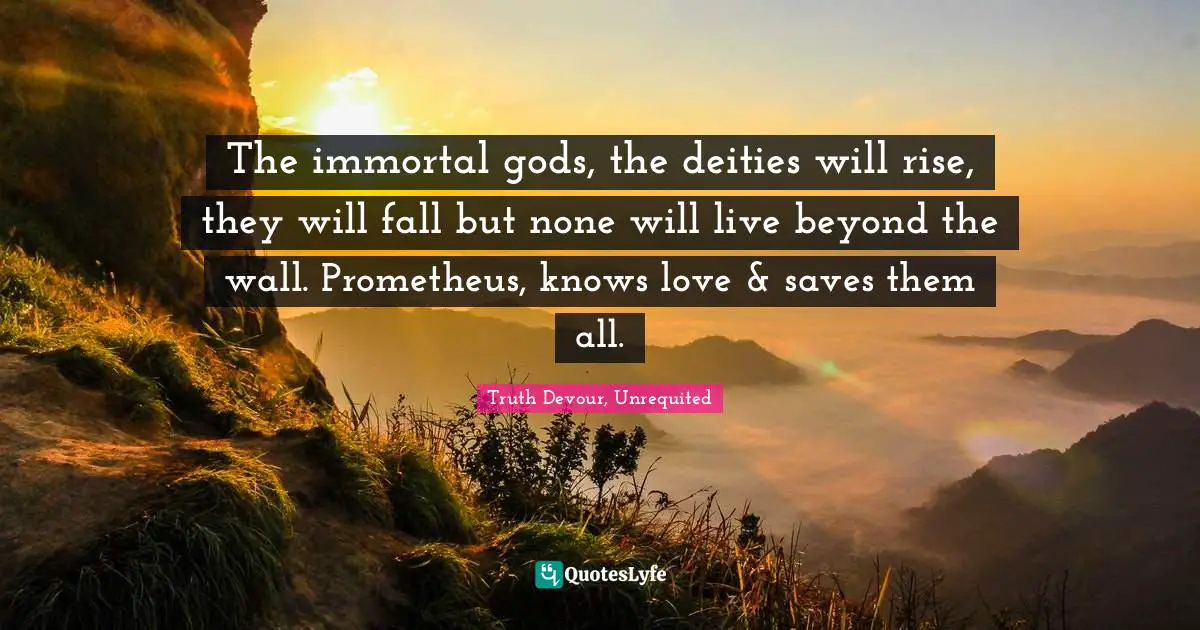 The immortal gods, the deities will rise, they will fall but none will live beyond the wall. Prometheus, knows love & saves them all.
