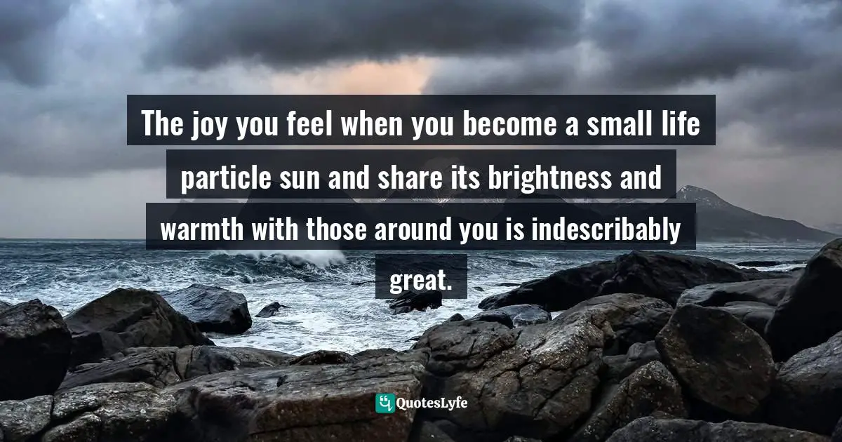The joy you feel when you become a small life particle sun and share its brightness and warmth with those around you is indescribably great.