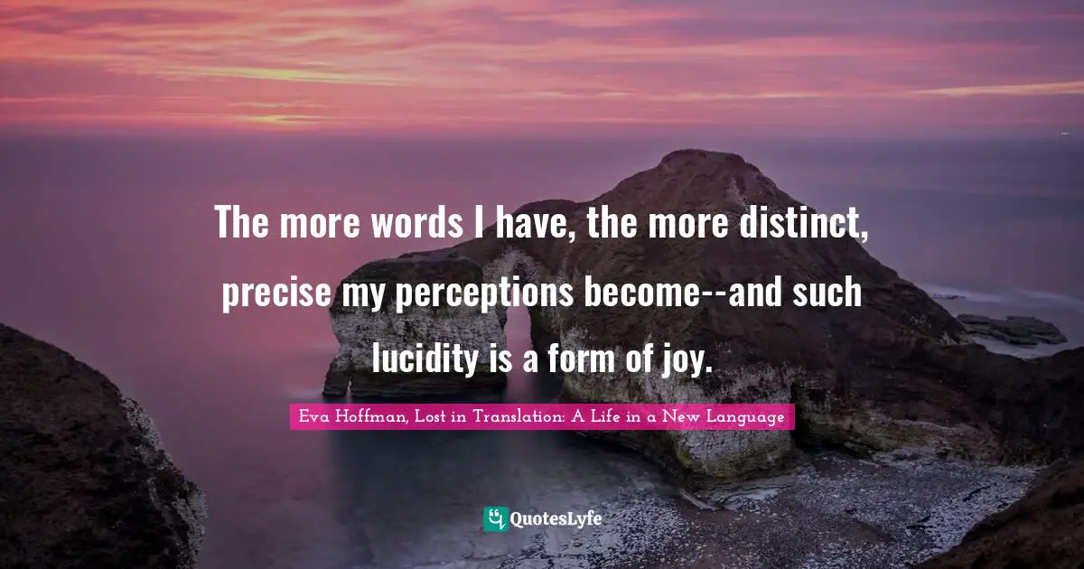 The more words I have, the more distinct, precise my perceptions become--and such lucidity is a form of joy.