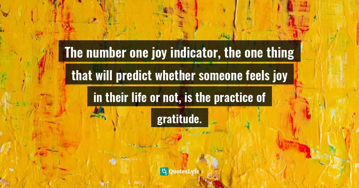 The number one joy indicator, the one thing that will predict whether someone feels joy in their life or not, is the practice of gratitude.