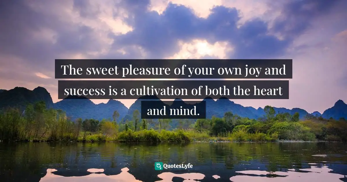The sweet pleasure of your own joy and success is a cultivation of both the heart and mind.