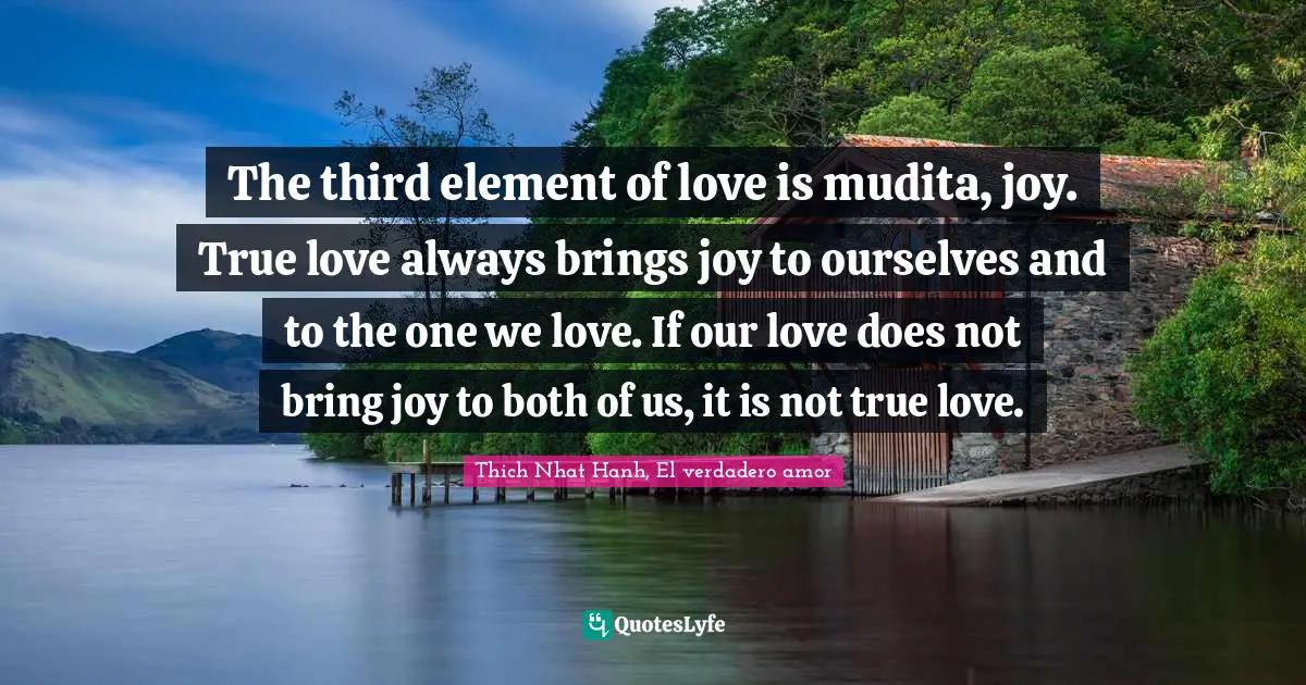 The third element of love is mudita, joy. True love always brings joy to ourselves and to the one we love. If our love does not bring joy to both of us, it is not true love.