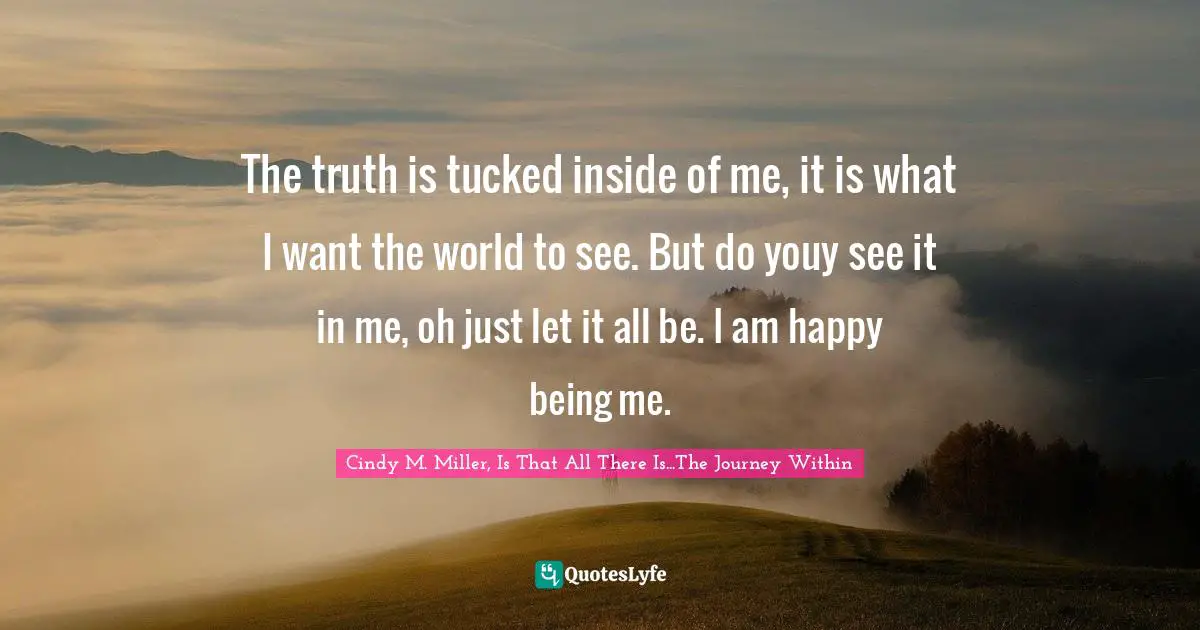 The truth is tucked inside of me, it is what I want the world to see. But do youy see it in me, oh just let it all be. I am happy being me.
