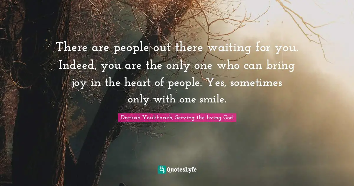 There are people out there waiting for you. Indeed, you are the only one who can bring joy in the heart of people. Yes, sometimes only with one smile.