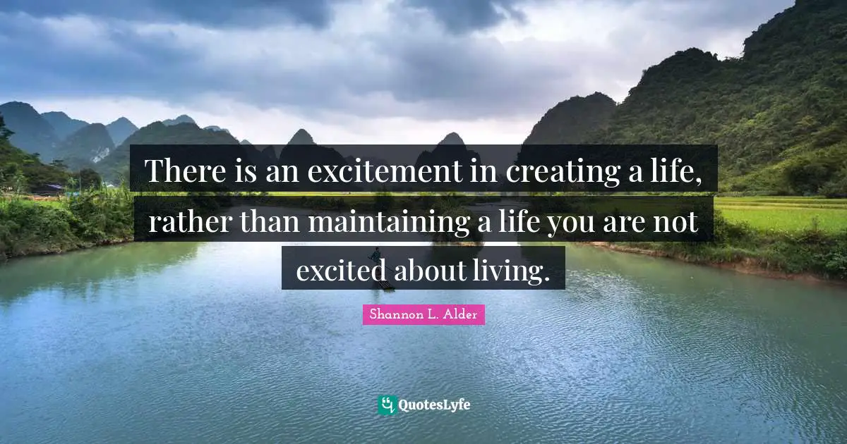 There is an excitement in creating a life, rather than maintaining a life you are not excited about living.