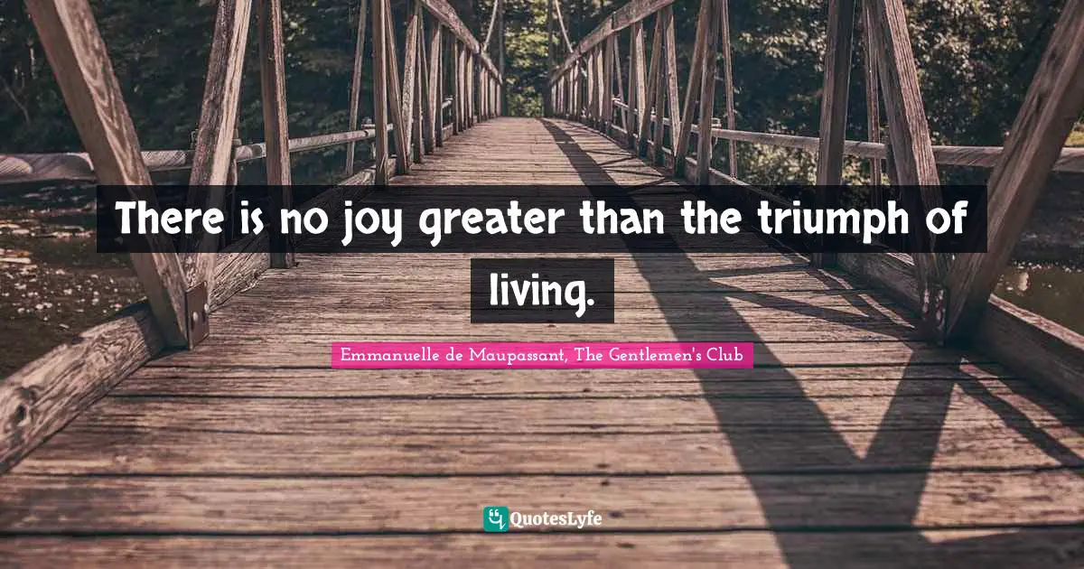 There is no joy greater than the triumph of living.