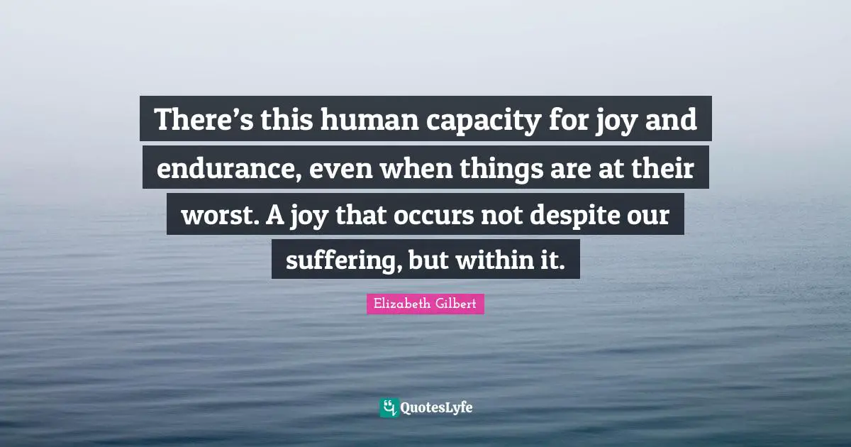 There’s this human capacity for joy and endurance, even when things are at their worst. A joy that occurs not despite our suffering, but within it.
