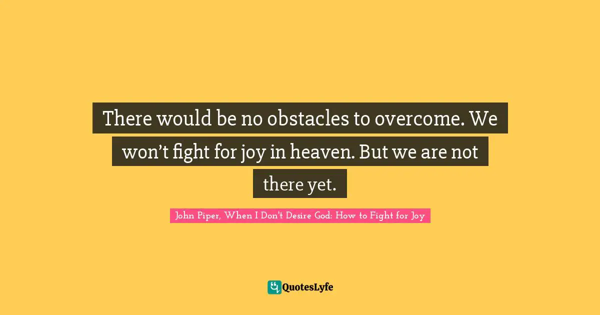 There would be no obstacles to overcome. We won’t fight for joy in heaven. But we are not there yet.