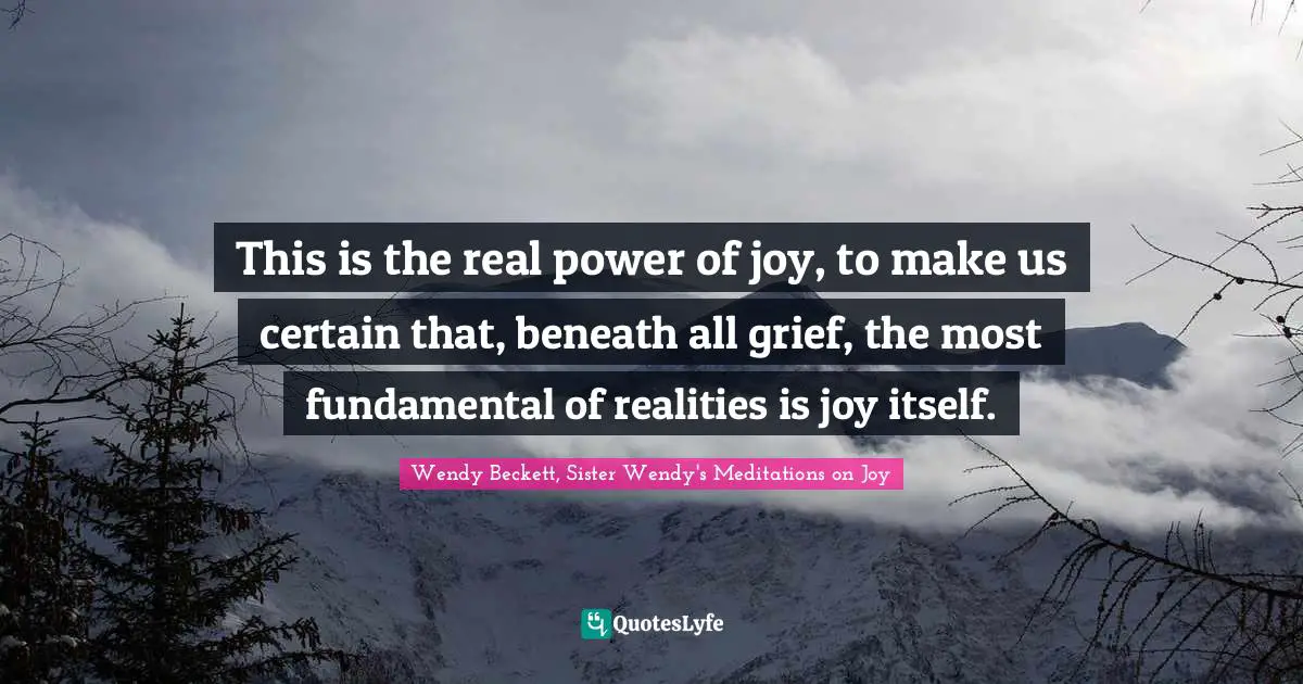 This is the real power of joy, to make us certain that, beneath all grief, the most fundamental of realities is joy itself.