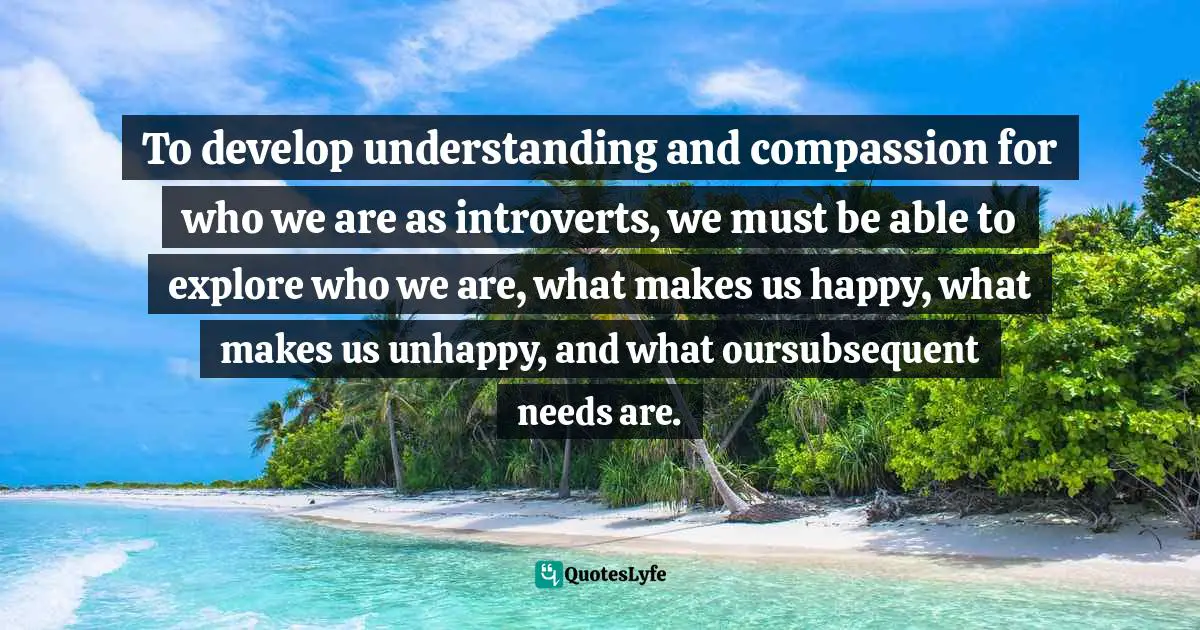 Introversion Quotes: "To develop understanding and compassion for who we are as introverts, we must be able to explore who we are, what makes us happy, what makes us unhappy, and what oursubsequent needs are."
