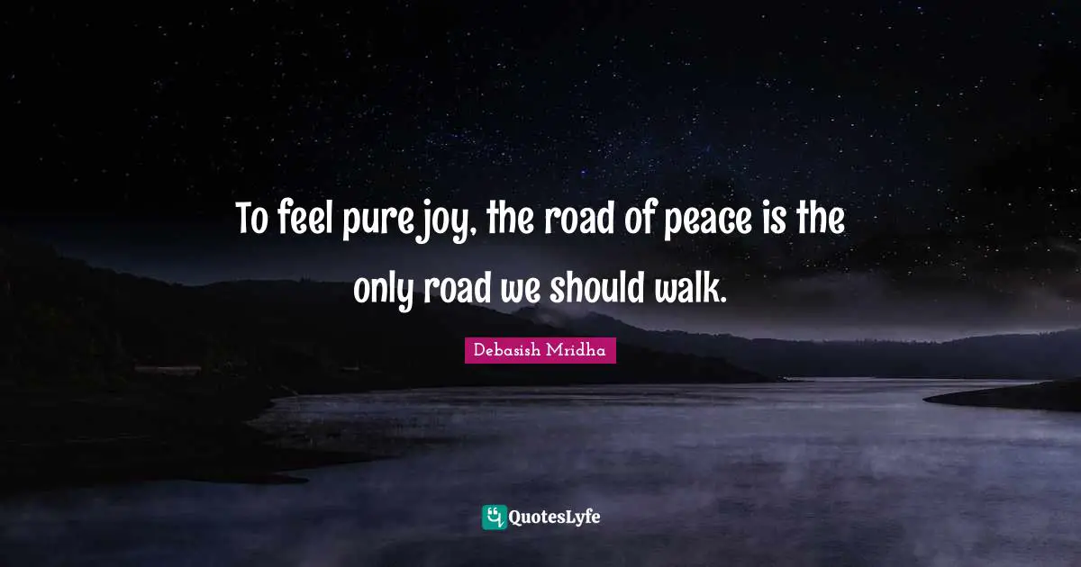 To feel pure joy, the road of peace is the only road we should walk.