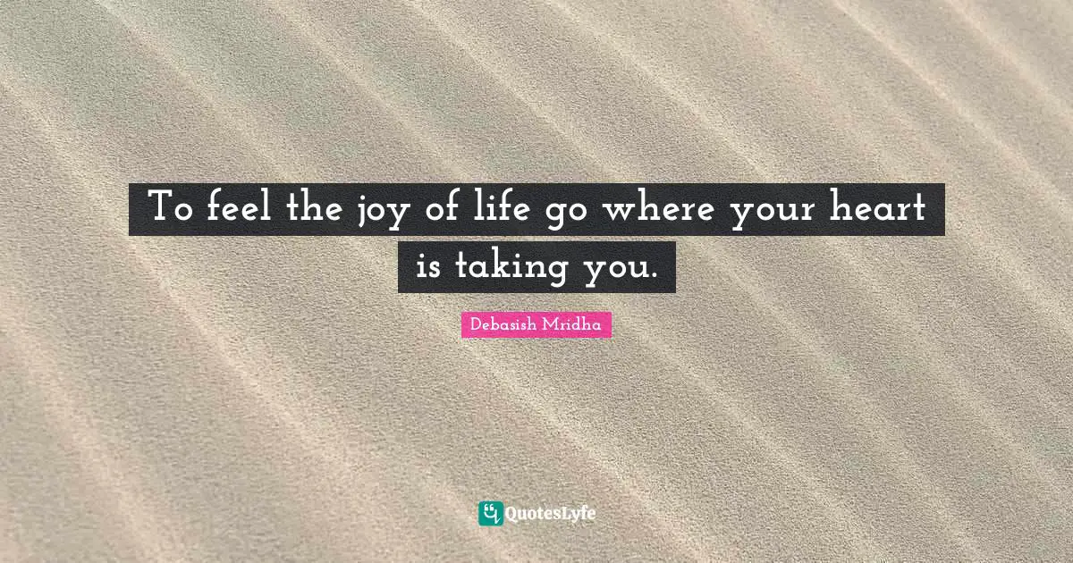 To feel the joy of life go where your heart is taking you.