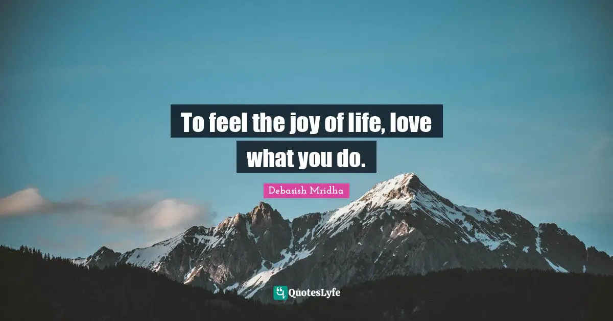 To feel the joy of life, love what you do.