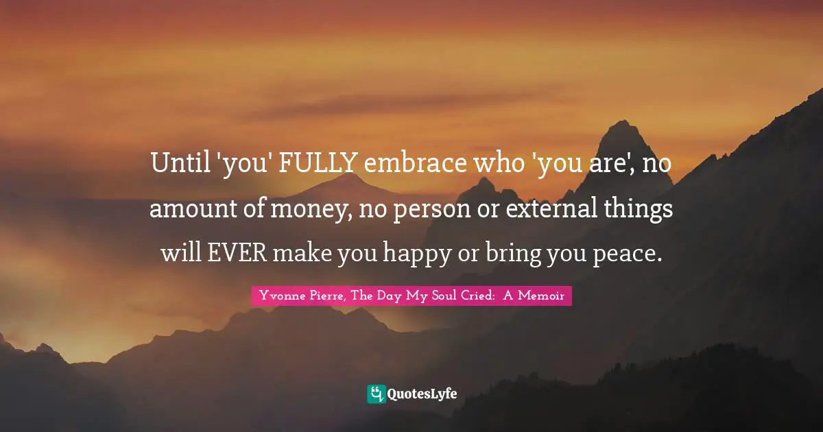 Until 'you' FULLY embrace who 'you are', no amount of money, no person or external things will EVER make you happy or bring you peace.