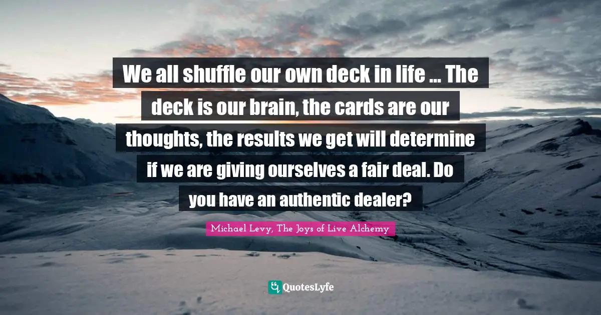 We all shuffle our own deck in life ... The deck is our brain, the cards are our thoughts, the results we get will determine if we are giving ourselves a fair deal. Do you have an authentic dealer?