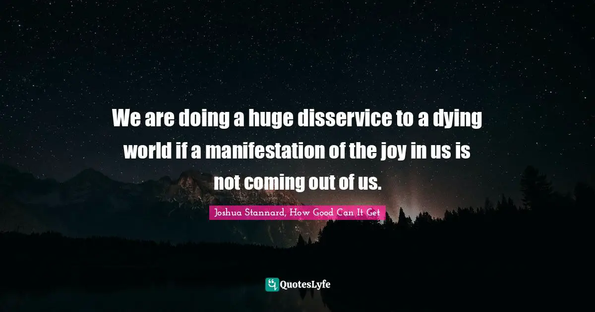 We are doing a huge disservice to a dying world if a manifestation of the joy in us is not coming out of us.