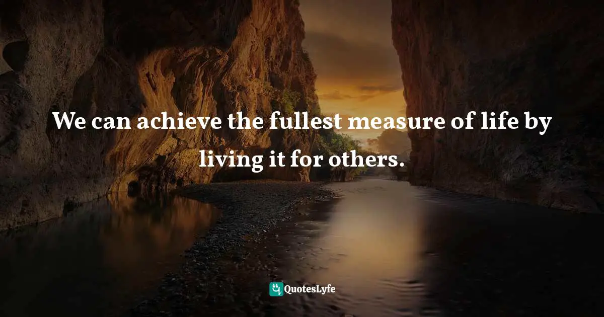 We can achieve the fullest measure of life by living it for others.