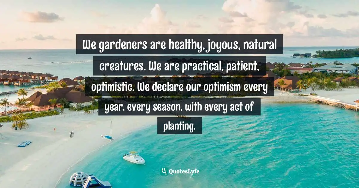 We gardeners are healthy, joyous, natural creatures. We are practical, patient, optimistic. We declare our optimism every year, every season, with every act of planting.