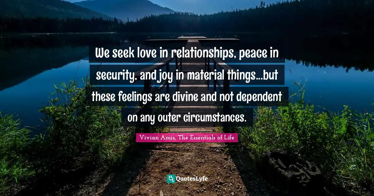 We seek love in relationships, peace in security, and joy in material things...but these feelings are divine and not dependent on any outer circumstances.