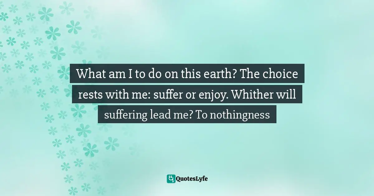What am I to do on this earth? The choice rests with me: suffer or enjoy. Whither will suffering lead me? To nothingness