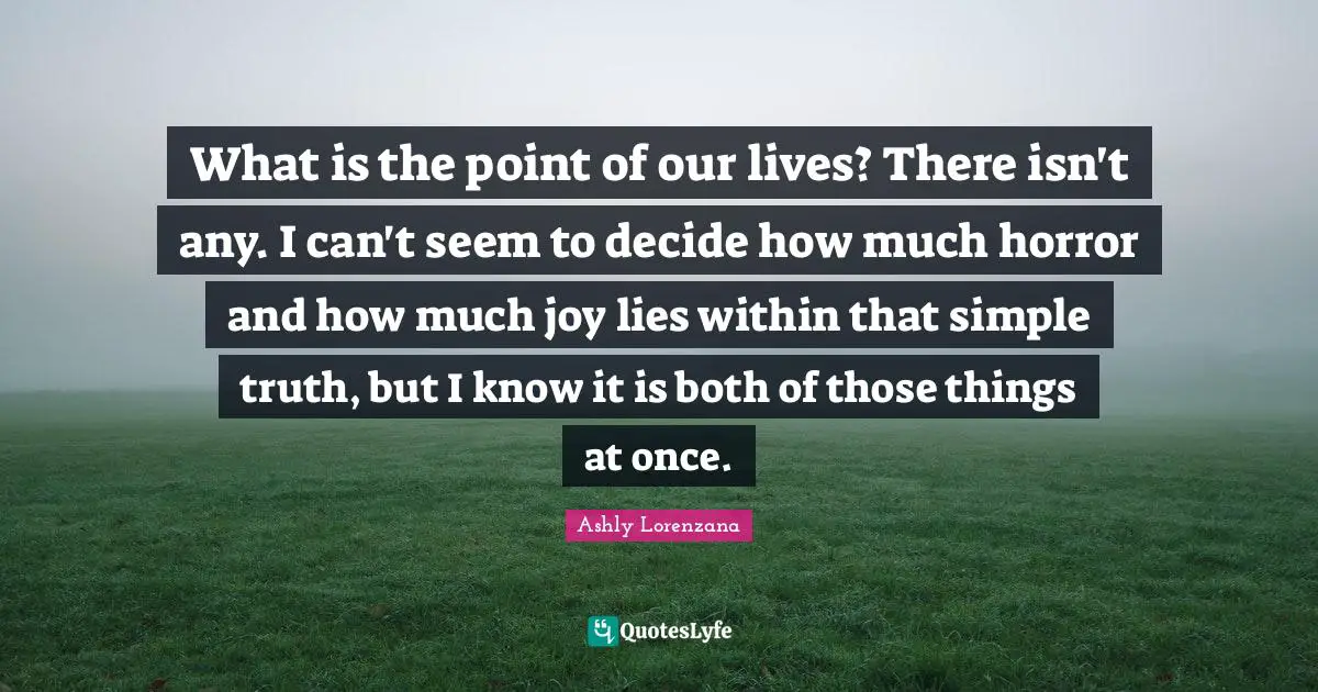 Pointlessness Quotes: "What is the point of our lives? There isn't any. I can't seem to decide how much horror and how much joy lies within that simple truth, but I know it is both of those things at once."