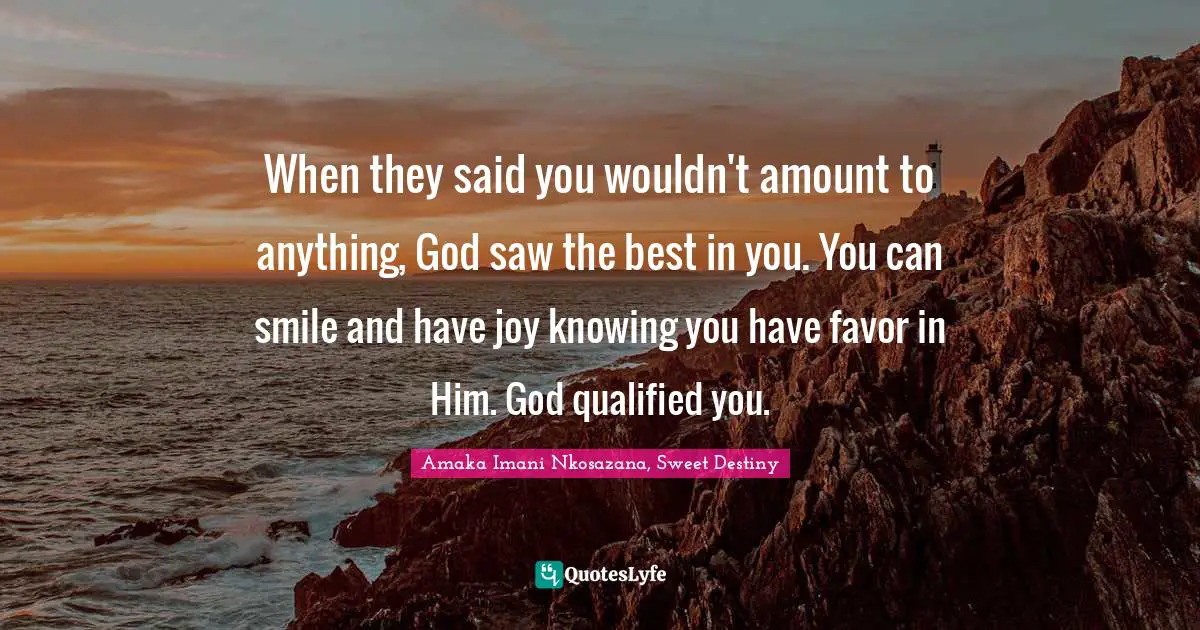 When they said you wouldn't amount to anything, God saw the best in you. You can smile and have joy knowing you have favor in Him. God qualified you.