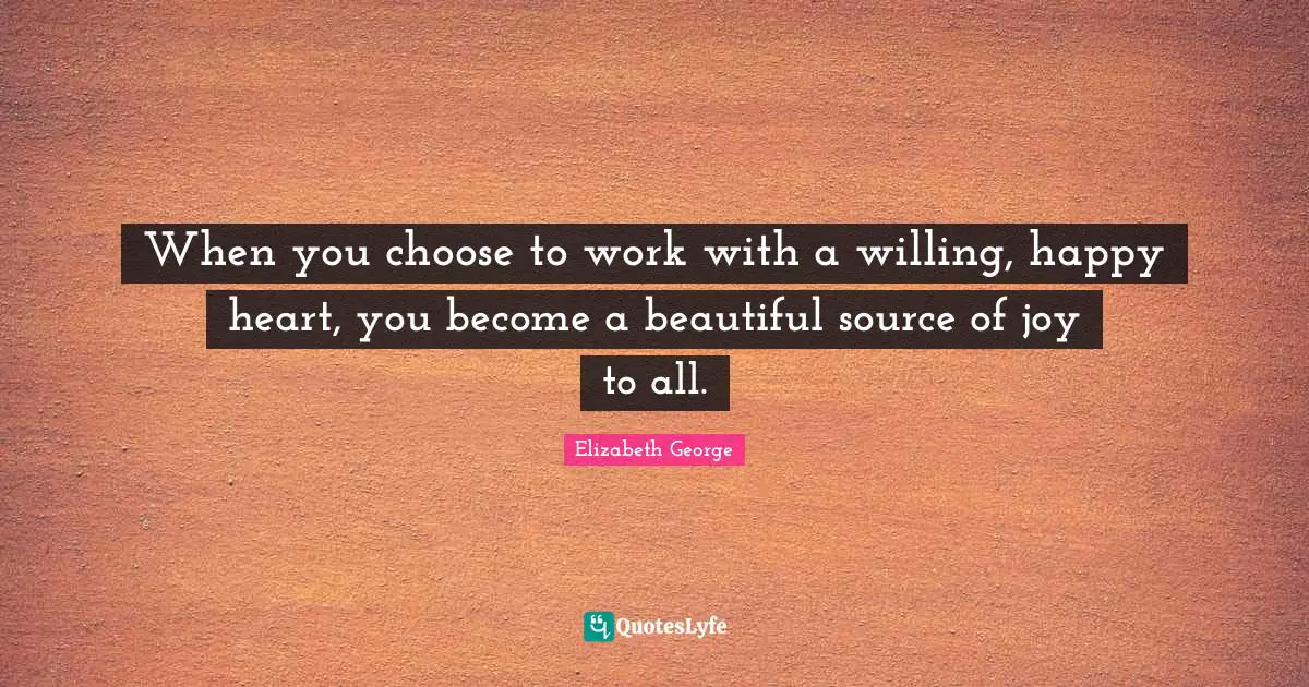 When you choose to work with a willing, happy heart, you become a beautiful source of joy to all.