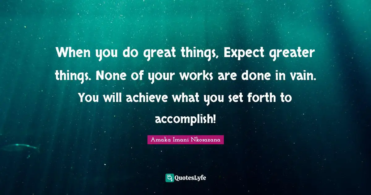 When you do great things, Expect greater things. None of your works are done in vain. You will achieve what you set forth to accomplish!
