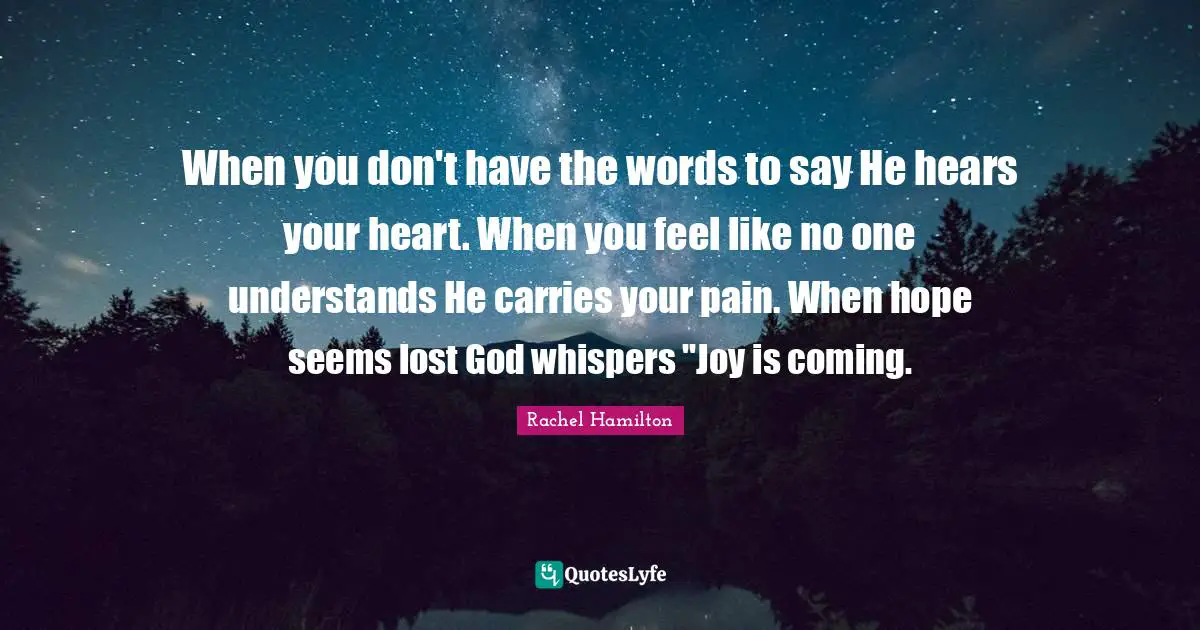 When you don't have the words to say He hears your heart. When you feel like no one understands He carries your pain. When hope seems lost God whispers "Joy is coming.