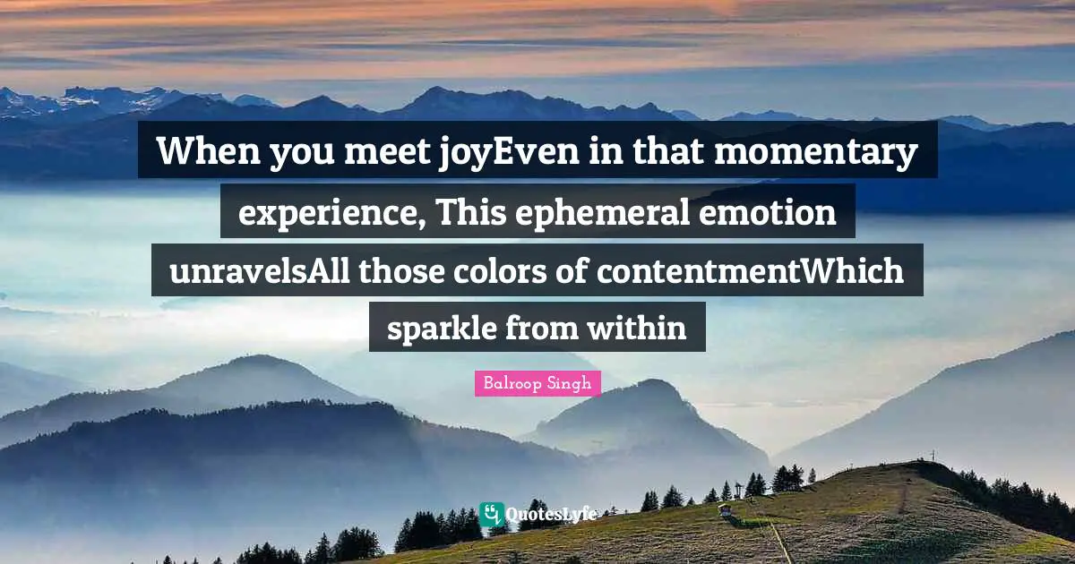 When you meet joyEven in that momentary experience, This ephemeral emotion unravelsAll those colors of contentmentWhich sparkle from within