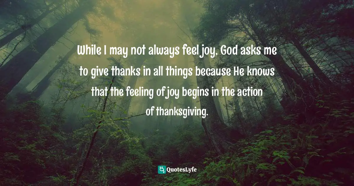 Ann Voskamp, One Thousand Gifts Devotional: Reflections On Finding Everyday Grace Quotes: "While I may not always feel joy, God asks me to give thanks in all things because He knows that the feeling of joy begins in the action of thanksgiving."