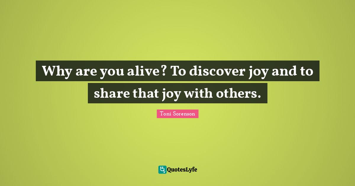 Why are you alive? To discover joy and to share that joy with others.