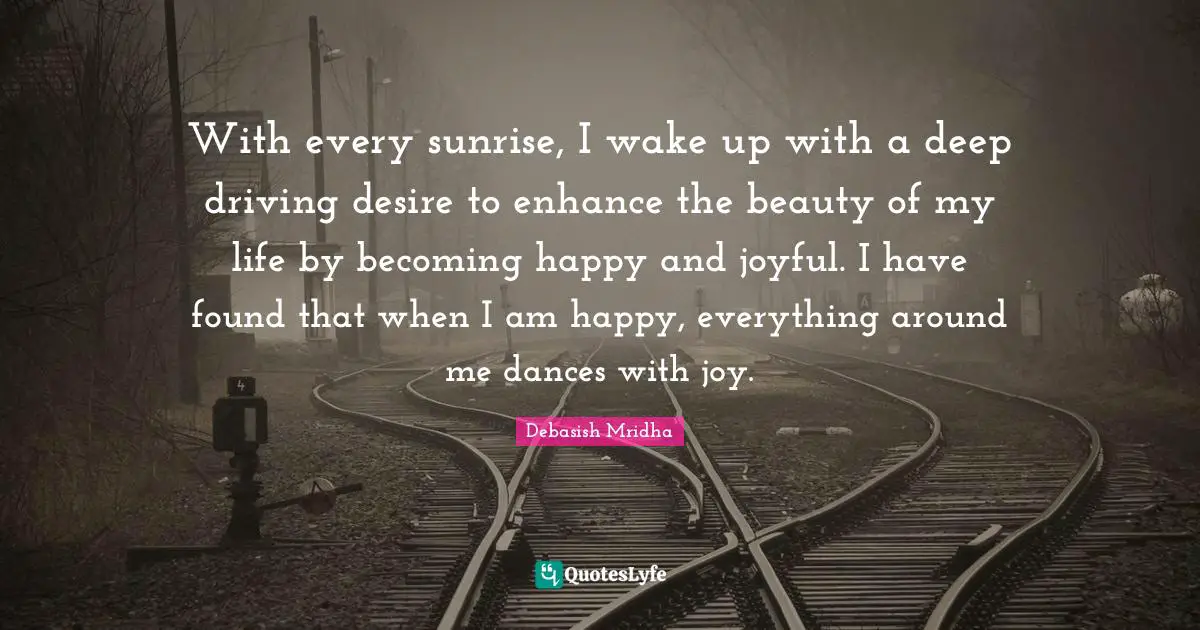 Debasish Mridha M D Quotes: "With every sunrise, I wake up with a deep driving desire to enhance the beauty of my life by becoming happy and joyful. I have found that when I am happy, everything around me dances with joy."