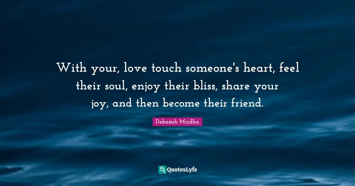 With your, love touch someone's heart, feel their soul, enjoy their bliss, share your joy, and then become their friend.