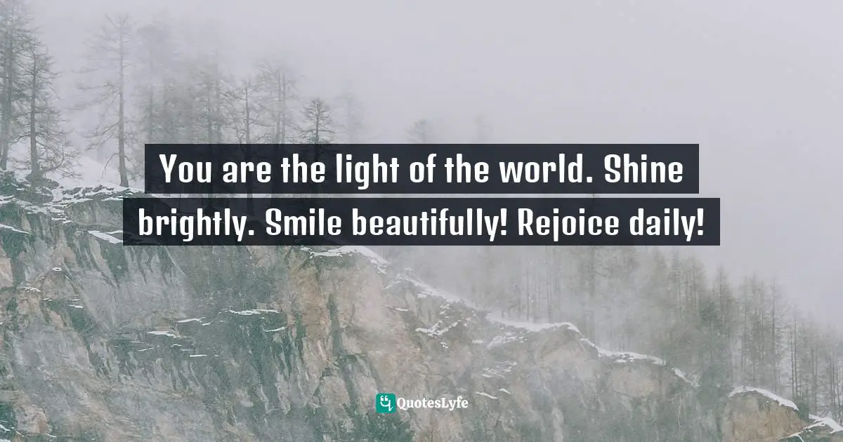 You are the light of the world. Shine brightly. Smile beautifully! Rejoice daily!