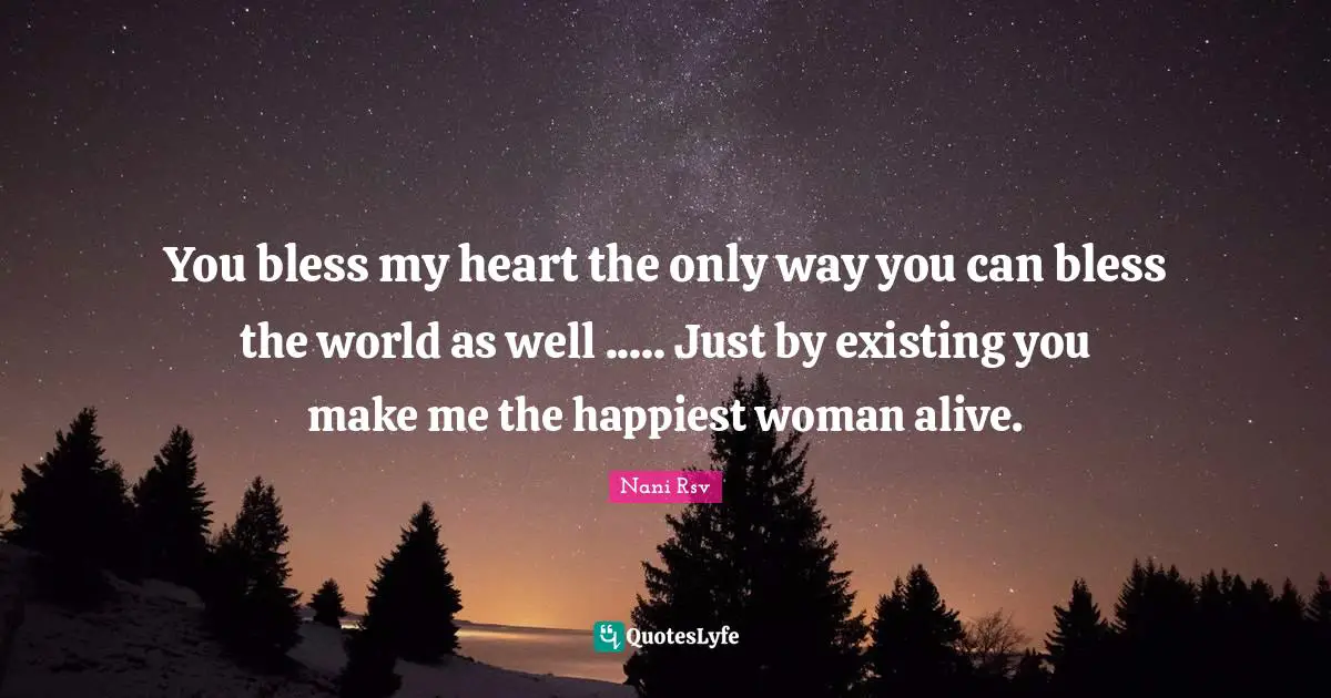 You bless my heart the only way you can bless the world as well ..... Just by existing you make me the happiest woman alive.