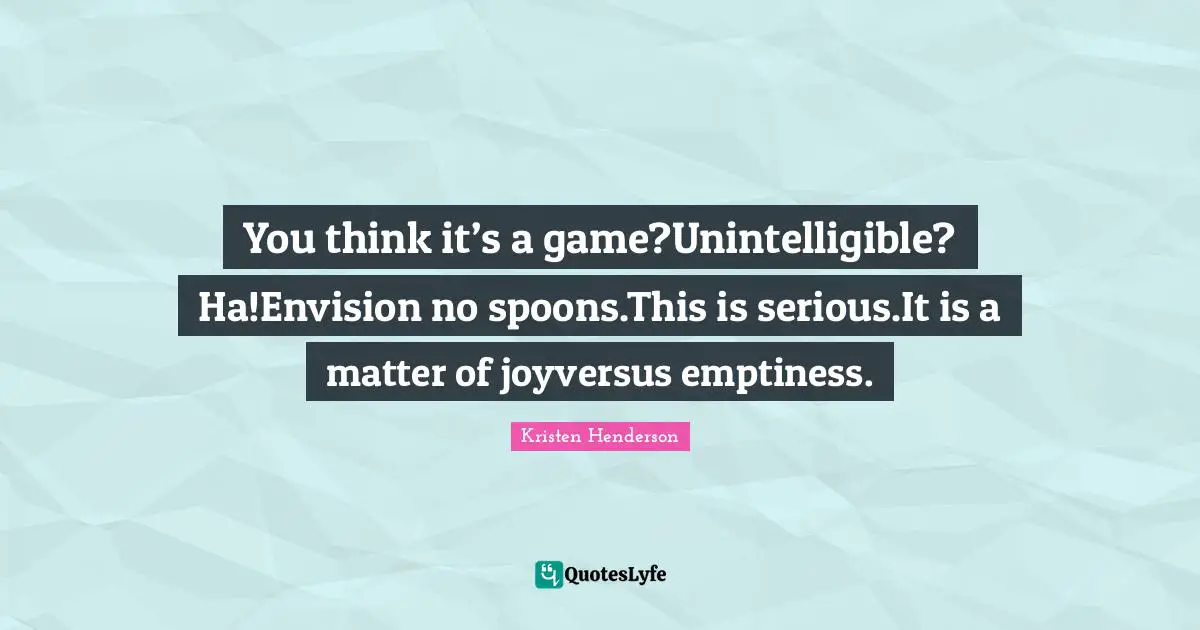 You think it’s a game?Unintelligible? Ha!Envision no spoons.This is serious.It is a matter of joyversus emptiness.