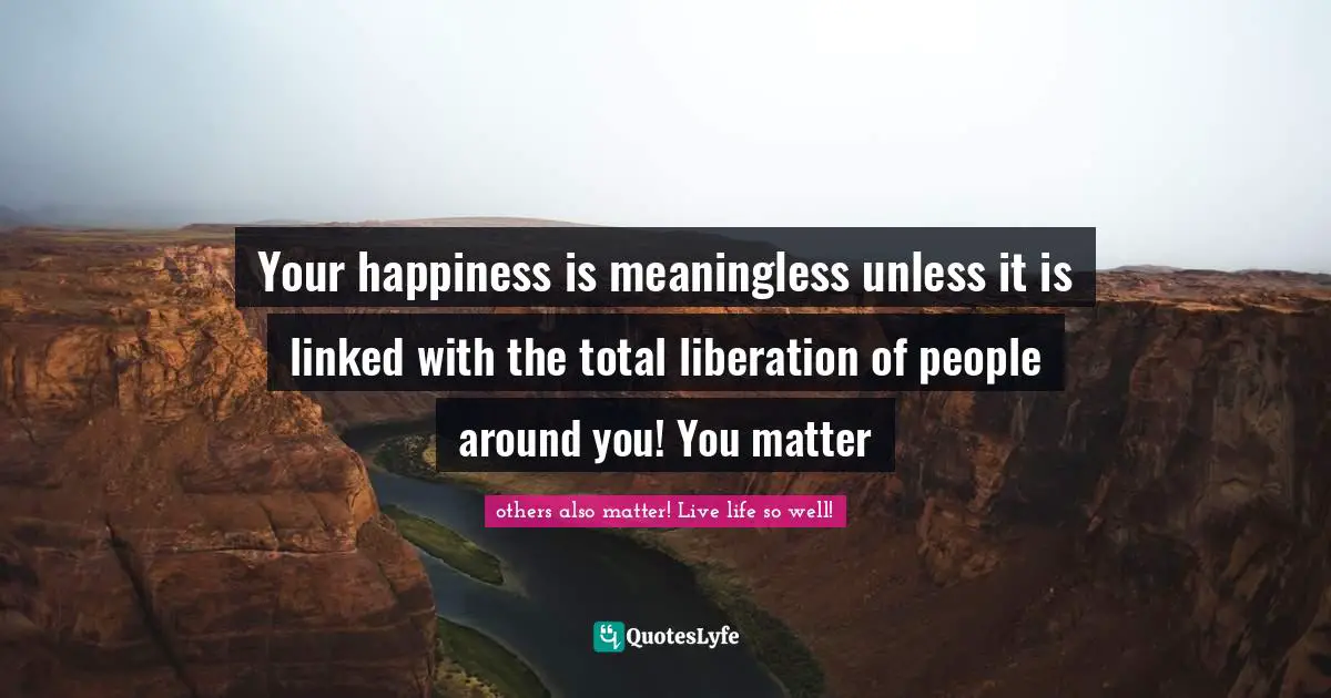 Your happiness is meaningless unless it is linked with the total liberation of people around you! You matter