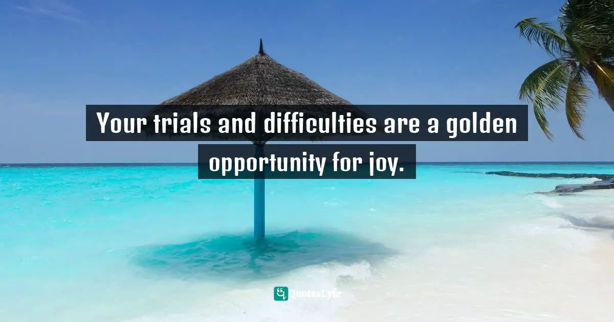 Your trials and difficulties are a golden opportunity for joy.