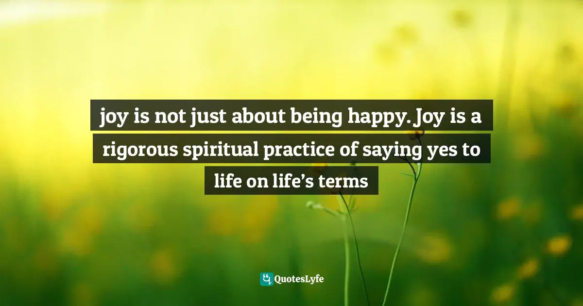joy is not just about being happy. Joy is a rigorous spiritual practice of saying yes to life on life’s terms
