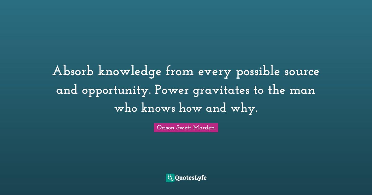 Orison Swett Marden Quotes: "Absorb knowledge from every possible source and opportunity. Power gravitates to the man who knows how and why."