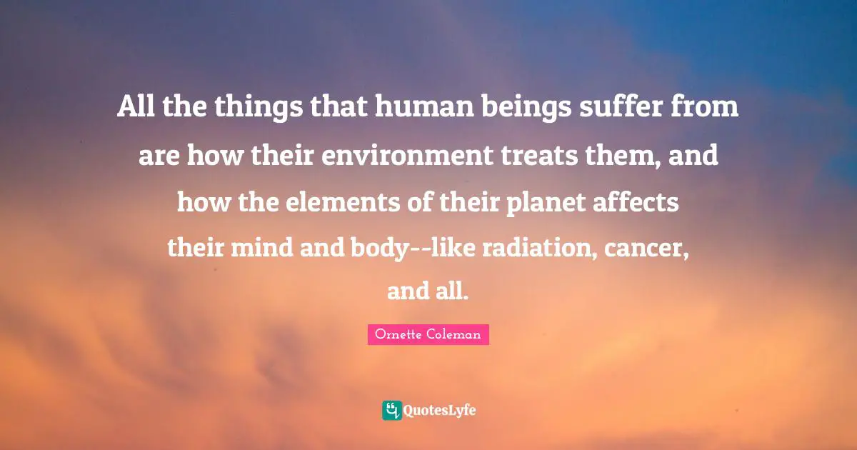 All the things that human beings suffer from are how their environment treats them, and how the elements of their planet affects their mind and body--like radiation, cancer, and all.