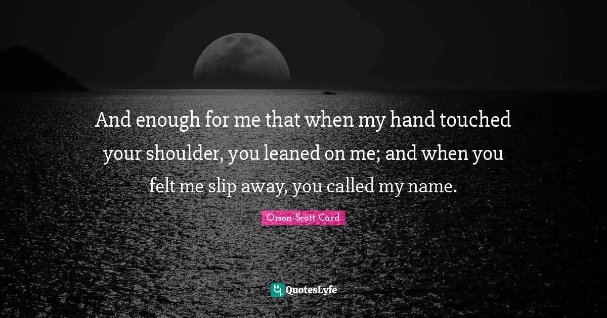 And enough for me that when my hand touched your shoulder, you leaned on me; and when you felt me slip away, you called my name.