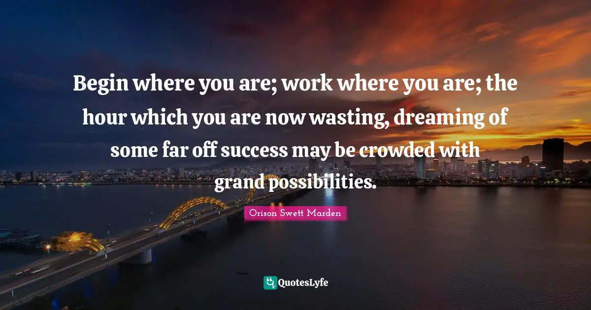 Begin where you are; work where you are; the hour which you are now wasting, dreaming of some far off success may be crowded with grand possibilities.