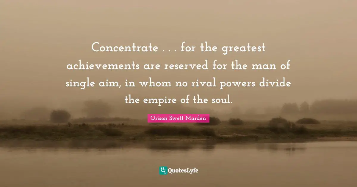Concentrate . . . for the greatest achievements are reserved for the man of single aim, in whom no rival powers divide the empire of the soul.