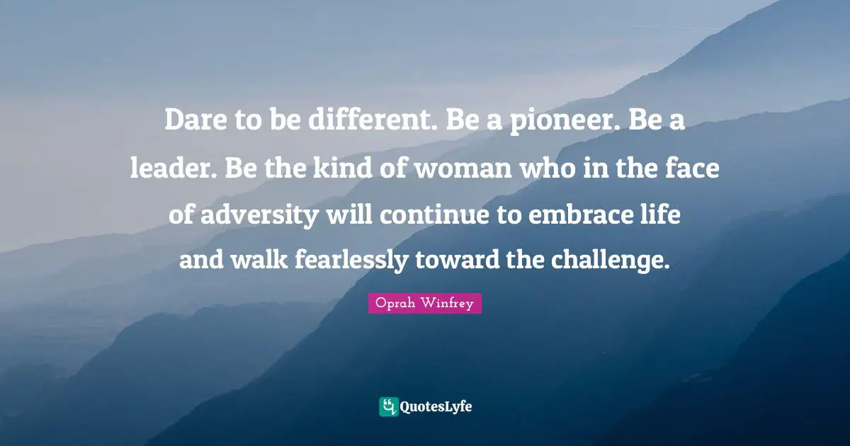 Dare to be different. Be a pioneer. Be a leader. Be the kind of woman who in the face of adversity will continue to embrace life and walk fearlessly toward the challenge.