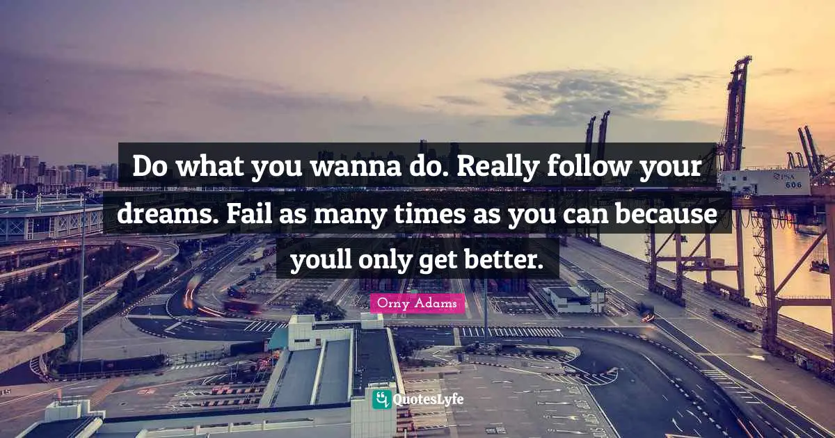 Do what you wanna do. Really follow your dreams. Fail as many times as you can because youll only get better.