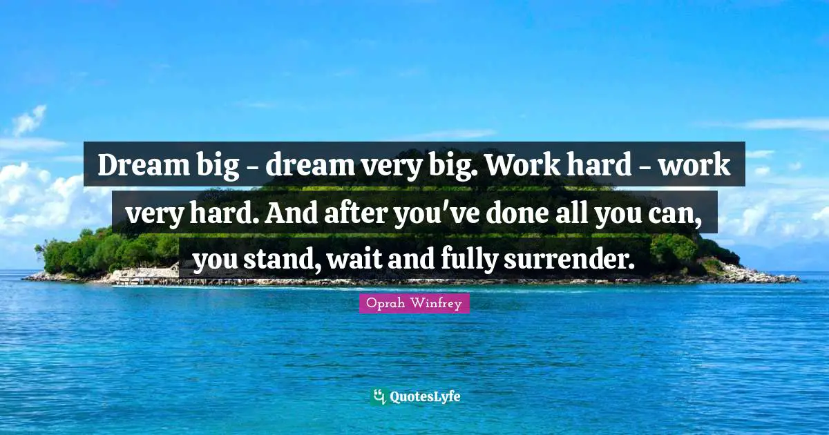 Dream big - dream very big. Work hard - work very hard. And after you've done all you can, you stand, wait and fully surrender.