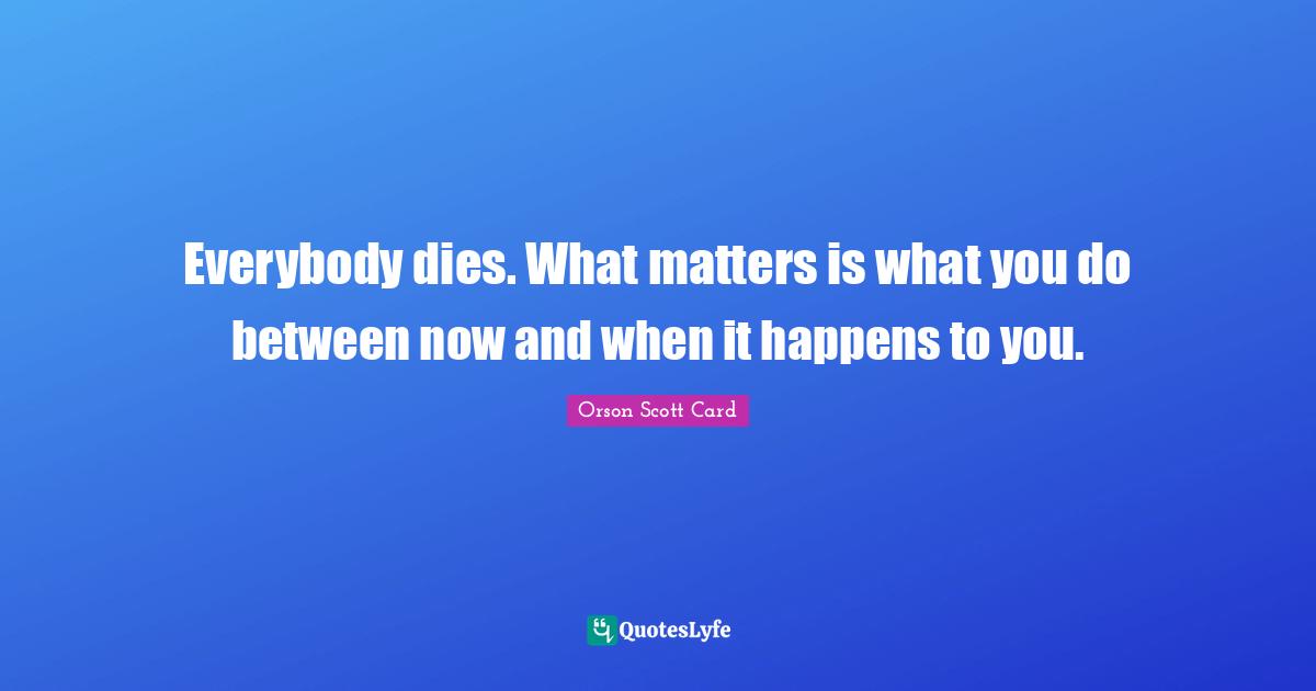 Everybody dies. What matters is what you do between now and when it happens to you.