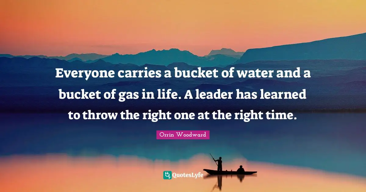 Everyone carries a bucket of water and a bucket of gas in life. A leader has learned to throw the right one at the right time.
